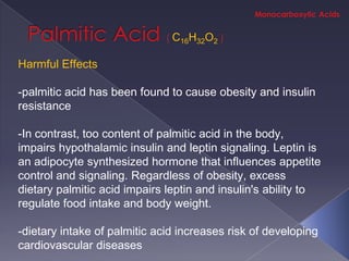 C16H32O2

Harmful Effects

-palmitic acid has been found to cause obesity and insulin
resistance

-In contrast, too content of palmitic acid in the body,
impairs hypothalamic insulin and leptin signaling. Leptin is
an adipocyte synthesized hormone that influences appetite
control and signaling. Regardless of obesity, excess
dietary palmitic acid impairs leptin and insulin's ability to
regulate food intake and body weight.

-dietary intake of palmitic acid increases risk of developing
cardiovascular diseases
 