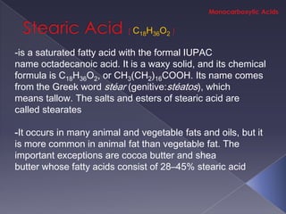 C18H36O2

-is a saturated fatty acid with the formal IUPAC
name octadecanoic acid. It is a waxy solid, and its chemical
formula is C18H36O2, or CH3(CH2)16COOH. Its name comes
from the Greek word stéar (genitive:stéatos), which
means tallow. The salts and esters of stearic acid are
called stearates

-It occurs in many animal and vegetable fats and oils, but it
is more common in animal fat than vegetable fat. The
important exceptions are cocoa butter and shea
butter whose fatty acids consist of 28–45% stearic acid
 