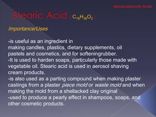 C18H36O2

Importance/Uses

-is useful as an ingredient in
making candles, plastics, dietary supplements, oil
pastels and cosmetics, and for softeningrubber.
-It is used to harden soaps, particularly those made with
vegetable oil. Stearic acid is used in aerosol shaving
cream products.
-is also used as a parting compound when making plaster
castings from a plaster piece mold or waste mold and when
making the mold from a shellacked clay original
-used to produce a pearly effect in shampoos, soaps, and
other cosmetic products.
 