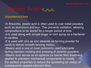 C18H36O2

Importance/Uses

-In fireworks, stearic acid is often used to coat metal powders
such as aluminium and iron. This prevents oxidation, allowing
compositions to be stored for a longer period of time.
-It is used along with simple sugar or corn syrup as a hardener
in candies.
-It is used with zinc as zinc stearate as fanning powder for
cards to deliver smooth fanning motion.
-Stearic acid is one of most commonly used lubricants
during injection molding and pressing of ceramic powders.
-Stearic acid serves as an epilame (or barrier film) treatment,
applied to precision mechanical components to modify
the surface properties to reduce the spreading (or creep) of
subsequently-applied lubricant films.
 