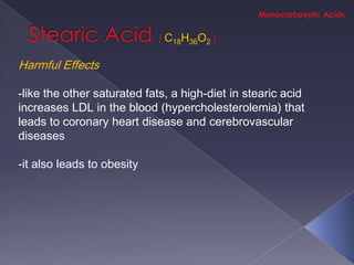 C18H36O2

Harmful Effects

-like the other saturated fats, a high-diet in stearic acid
increases LDL in the blood (hypercholesterolemia) that
leads to coronary heart disease and cerebrovascular
diseases

-it also leads to obesity
 
