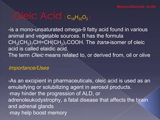 C18H32O2

-is a mono-unsaturated omega-9 fatty acid found in various
animal and vegetable sources. It has the formula
CH3(CH2)7CH=CH(CH2)7COOH. The trans-isomer of oleic
acid is called elaidic acid.
The term Oleic means related to, or derived from, oil or olive

Importance/Uses

-As an excipient in pharmaceuticals, oleic acid is used as an
emulsifying or solubilizing agent in aerosol products.
-may hinder the progression of ALD, or
adrenoleukodystrophy, a fatal disease that affects the brain
and adrenal glands
-may help boost memory
 