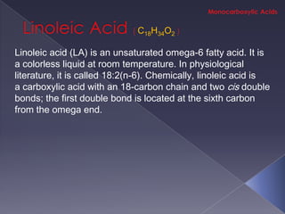 C18H34O2

Linoleic acid (LA) is an unsaturated omega-6 fatty acid. It is
a colorless liquid at room temperature. In physiological
literature, it is called 18:2(n-6). Chemically, linoleic acid is
a carboxylic acid with an 18-carbon chain and two cis double
bonds; the first double bond is located at the sixth carbon
from the omega end.
 