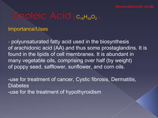 C18H34O2

Importance/Uses

- polyunsaturated fatty acid used in the biosynthesis
of arachidonic acid (AA) and thus some prostaglandins. It is
found in the lipids of cell membranes. It is abundant in
many vegetable oils, comprising over half (by weight)
of poppy seed, safflower, sunflower, and corn oils.

-use for treatment of cancer, Cystic fibrosis, Dermatitis,
Diabetes
-use for the treatment of hypothyroidism
 