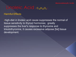 C18H34O2

Harmful Effects

-high-diet in linoleic acid cause suppresses the normal of
tissue sensitivity to thyroid hormones; greatly
suppresses the liver's response to thyroxine and
triiodothyronine, it causes excessive adipose [fat] tissue
development.
 