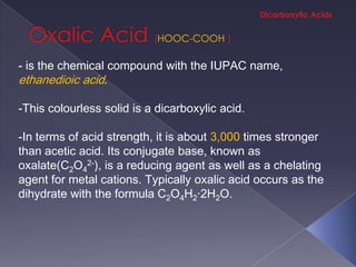 HOOC-COOH

- is the chemical compound with the IUPAC name,
ethanedioic acid.

-This colourless solid is a dicarboxylic acid.

-In terms of acid strength, it is about 3,000 times stronger
than acetic acid. Its conjugate base, known as
oxalate(C2O42-), is a reducing agent as well as a chelating
agent for metal cations. Typically oxalic acid occurs as the
dihydrate with the formula C2O4H2·2H2O.
 