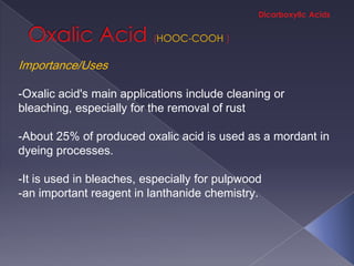 HOOC-COOH

Importance/Uses

-Oxalic acid's main applications include cleaning or
bleaching, especially for the removal of rust

-About 25% of produced oxalic acid is used as a mordant in
dyeing processes.

-It is used in bleaches, especially for pulpwood
-an important reagent in lanthanide chemistry.
 