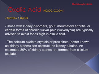 HOOC-COOH

Harmful Effects

-Those with kidney disorders, gout, rheumatoid arthritis, or
certain forms of chronic vulvar pain (vulvodynia) are typically
advised to avoid foods high in oxalic acid.

- The calcium oxalate crystals or precipitate (better known
as kidney stones) can obstruct the kidney tubules. An
estimated 80% of kidney stones are formed from calcium
oxalate.
 