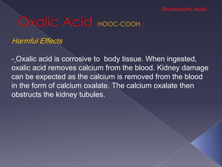HOOC-COOH

Harmful Effects

- Oxalic acid is corrosive to body tissue. When ingested,
oxalic acid removes calcium from the blood. Kidney damage
can be expected as the calcium is removed from the blood
in the form of calcium oxalate. The calcium oxalate then
obstructs the kidney tubules.
 