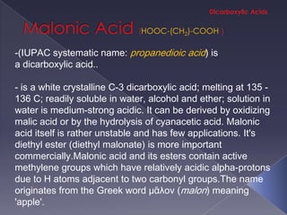 HOOC-(CH2)-COOH

-(IUPAC systematic name: propanedioic acid) is
a dicarboxylic acid..

- is a white crystalline C-3 dicarboxylic acid; melting at 135 -
136 C; readily soluble in water, alcohol and ether; solution in
water is medium-strong acidic. It can be derived by oxidizing
malic acid or by the hydrolysis of cyanacetic acid. Malonic
acid itself is rather unstable and has few applications. It's
diethyl ester (diethyl malonate) is more important
commercially.Malonic acid and its esters contain active
methylene groups which have relatively acidic alpha-protons
due to H atoms adjacent to two carbonyl groups.The name
originates from the Greek word μᾶλον (malon) meaning
'apple'.
 