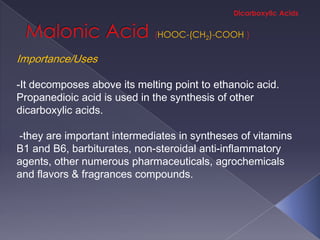 HOOC-(CH2)-COOH

Importance/Uses

-It decomposes above its melting point to ethanoic acid.
Propanedioic acid is used in the synthesis of other
dicarboxylic acids.

-they are important intermediates in syntheses of vitamins
B1 and B6, barbiturates, non-steroidal anti-inflammatory
agents, other numerous pharmaceuticals, agrochemicals
and flavors & fragrances compounds.
 