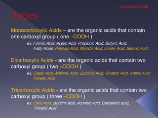 Monocarboxylic Acids – are the organic acids that contain
one carboxyl group ( one –COOH )
      ex: Formic Acid, Acetic Acid, Propionic Acid, Butyric Acid,
          Fatty Acids: Palmitic Acid, Myristic Acid, Linolic Acid, Stearic Acid

Dicarboxylic Acids - are the organic acids that contain two
carboxyl group ( two –COOH )
      ex: Oxalic Acid, Malonic Acid, Succinic Acid, Glutaric Acid, Adipic Acid,
          Pimelic Acid

Tricarboxylic Acids - are the organic acids that contain two
carboxyl group ( three –COOH )
      ex: Citric Acid, Isocitric acid, Aconitic Acid, Carballylic acid,
          Trimetic Acid
 