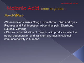 HOOC-(CH2)-COOH

Harmful Effects

-When inhaled causes Cough. Sore throat. Skin and Eyes:
Redness and PainIngestion: Abdominal pain. Diarrhoea.
Nausea. Vomiting.
- Chronic administration of malonic acid produces selective
neural degeneration and transient changes in calbindin
immunoreactivity in humans.
 