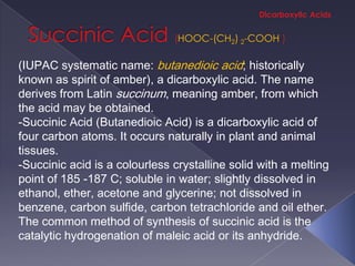 HOOC-(CH2) 2-COOH

(IUPAC systematic name: butanedioic acid; historically
known as spirit of amber), a dicarboxylic acid. The name
derives from Latin succinum, meaning amber, from which
the acid may be obtained.
-Succinic Acid (Butanedioic Acid) is a dicarboxylic acid of
four carbon atoms. It occurs naturally in plant and animal
tissues.
-Succinic acid is a colourless crystalline solid with a melting
point of 185 -187 C; soluble in water; slightly dissolved in
ethanol, ether, acetone and glycerine; not dissolved in
benzene, carbon sulfide, carbon tetrachloride and oil ether.
The common method of synthesis of succinic acid is the
catalytic hydrogenation of maleic acid or its anhydride.
 