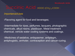 HOOC-(CH2) 2-COOH

Importance/Uses

-Flavoring agent for food and beverages;

-Intermediate for dyes, perfumes, lacquers, photographic
chemicals, alkyd resins, plasticizer, Metal treatment
chemical, vehicle water cooling systems and coatings.

-Medicines of sedative, antispasmer, antiplegm,
antiphogistic, anrhoter, contraception and cancer-curing.
 