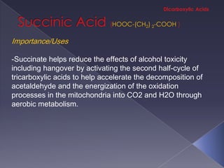 HOOC-(CH2) 2-COOH

Importance/Uses

-Succinate helps reduce the effects of alcohol toxicity
including hangover by activating the second half-cycle of
tricarboxylic acids to help accelerate the decomposition of
acetaldehyde and the energization of the oxidation
processes in the mitochondria into CO2 and H2O through
aerobic metabolism.
 