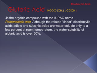 HOOC-(CH2) 3-COOH

-is the organic compound with the IUPAC name
Pentanedioic acid. Although the related "linear" dicarboxylic
acids adipic and succinic acids are water-soluble only to a
few percent at room temperature, the water-solubility of
glutaric acid is over 50%.
 
