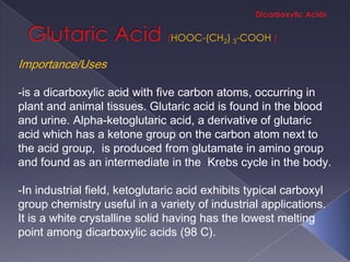 HOOC-(CH2) 3-COOH

Importance/Uses

-is a dicarboxylic acid with five carbon atoms, occurring in
plant and animal tissues. Glutaric acid is found in the blood
and urine. Alpha-ketoglutaric acid, a derivative of glutaric
acid which has a ketone group on the carbon atom next to
the acid group, is produced from glutamate in amino group
and found as an intermediate in the Krebs cycle in the body.

-In industrial field, ketoglutaric acid exhibits typical carboxyl
group chemistry useful in a variety of industrial applications.
It is a white crystalline solid having has the lowest melting
point among dicarboxylic acids (98 C).
 