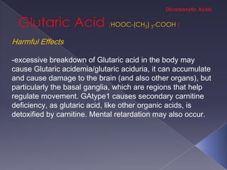 HOOC-(CH2) 3-COOH

Harmful Effects

-excessive breakdown of Glutaric acid in the body may
cause Glutaric acidemia/glutaric aciduria, it can accumulate
and cause damage to the brain (and also other organs), but
particularly the basal ganglia, which are regions that help
regulate movement. GAtype1 causes secondary carnitine
deficiency, as glutaric acid, like other organic acids, is
detoxified by carnitine. Mental retardation may also occur.
 