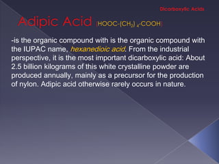 HOOC-(CH2) 4-COOH

-is the organic compound with is the organic compound with
the IUPAC name, hexanedioic acid. From the industrial
perspective, it is the most important dicarboxylic acid: About
2.5 billion kilograms of this white crystalline powder are
produced annually, mainly as a precursor for the production
of nylon. Adipic acid otherwise rarely occurs in nature.
 