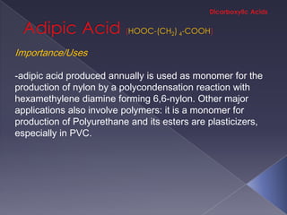 HOOC-(CH2) 4-COOH

Importance/Uses

-adipic acid produced annually is used as monomer for the
production of nylon by a polycondensation reaction with
hexamethylene diamine forming 6,6-nylon. Other major
applications also involve polymers: it is a monomer for
production of Polyurethane and its esters are plasticizers,
especially in PVC.
 