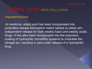 HOOC-(CH2) 4-COOH

Importance/Uses

-In medicine, adipic acid has been incorporated into
controlled-release formulation matrix tablets to obtain pH-
independent release for both weakly basic and weakly acidic
drugs. It has also been incorporated into the polymeric
coating of hydrophilic monolithic systems to modulate the
intragel pH, resulting in zero-order release of a hydrophilic
drug.
 