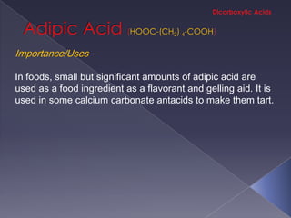 HOOC-(CH2) 4-COOH

Importance/Uses

In foods, small but significant amounts of adipic acid are
used as a food ingredient as a flavorant and gelling aid. It is
used in some calcium carbonate antacids to make them tart.
 