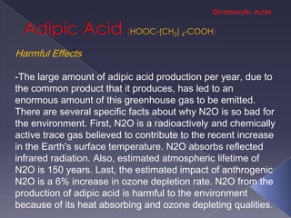 HOOC-(CH2) 4-COOH

Harmful Effects

-The large amount of adipic acid production per year, due to
the common product that it produces, has led to an
enormous amount of this greenhouse gas to be emitted.
There are several specific facts about why N2O is so bad for
the environment. First, N2O is a radioactively and chemically
active trace gas believed to contribute to the recent increase
in the Earth's surface temperature. N2O absorbs reflected
infrared radiation. Also, estimated atmospheric lifetime of
N2O is 150 years. Last, the estimated impact of anthrogenic
N2O is a 6% increase in ozone depletion rate. N2O from the
production of adipic acid is harmful to the environment
because of its heat absorbing and ozone depleting qualities.
 