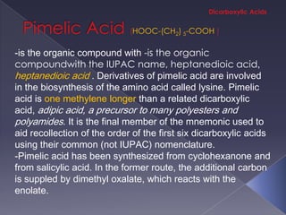 HOOC-(CH2) 5-COOH

-is the organic compound with -is the organic
compoundwith the IUPAC name, heptanedioic acid,
heptanedioic acid . Derivatives of pimelic acid are involved
in the biosynthesis of the amino acid called lysine. Pimelic
acid is one methylene longer than a related dicarboxylic
acid, adipic acid, a precursor to many polyesters and
polyamides. It is the final member of the mnemonic used to
aid recollection of the order of the first six dicarboxylic acids
using their common (not IUPAC) nomenclature.
-Pimelic acid has been synthesized from cyclohexanone and
from salicylic acid. In the former route, the additional carbon
is suppled by dimethyl oxalate, which reacts with the
enolate.
 