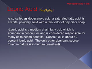 C12H24O2

-also called as dodecanoic acid, a saturated fatty acid, is
a white, powdery solid with a faint odor of bay oil or soap.

-Lauric acid is a medium chain fatty acid which is
abundant in coconut oil and is considered responsible for
many of its health benefits. Coconut oil is about 50
percent lauric acid. The only other abundant source
found in nature is in human breast milk.
 