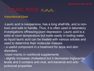 C12H24O2

Importance/Uses

-Lauric acid is inexpensive, has a long shelf-life, and is non-
toxic and safe to handle. Thus, it is often used in laboratory
investigations offreezing-point depression. Lauric acid is a
solid at room temperature but melts easily in boiling water,
so liquid lauric acid can be treated with various solutes and
used to determine their molecular masses.
- a useful component in a treatment for acne and skin
disorders.
-Used mainly in nutritional supplements
- slightly increases cholesterol but it decreases triglyceride
levels and it contains anti-viral, anti-bacterial and anti-
protozoal properties.
 