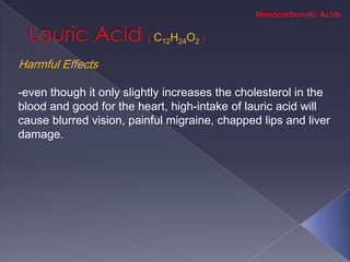C12H24O2

Harmful Effects

-even though it only slightly increases the cholesterol in the
blood and good for the heart, high-intake of lauric acid will
cause blurred vision, painful migraine, chapped lips and liver
damage.
 