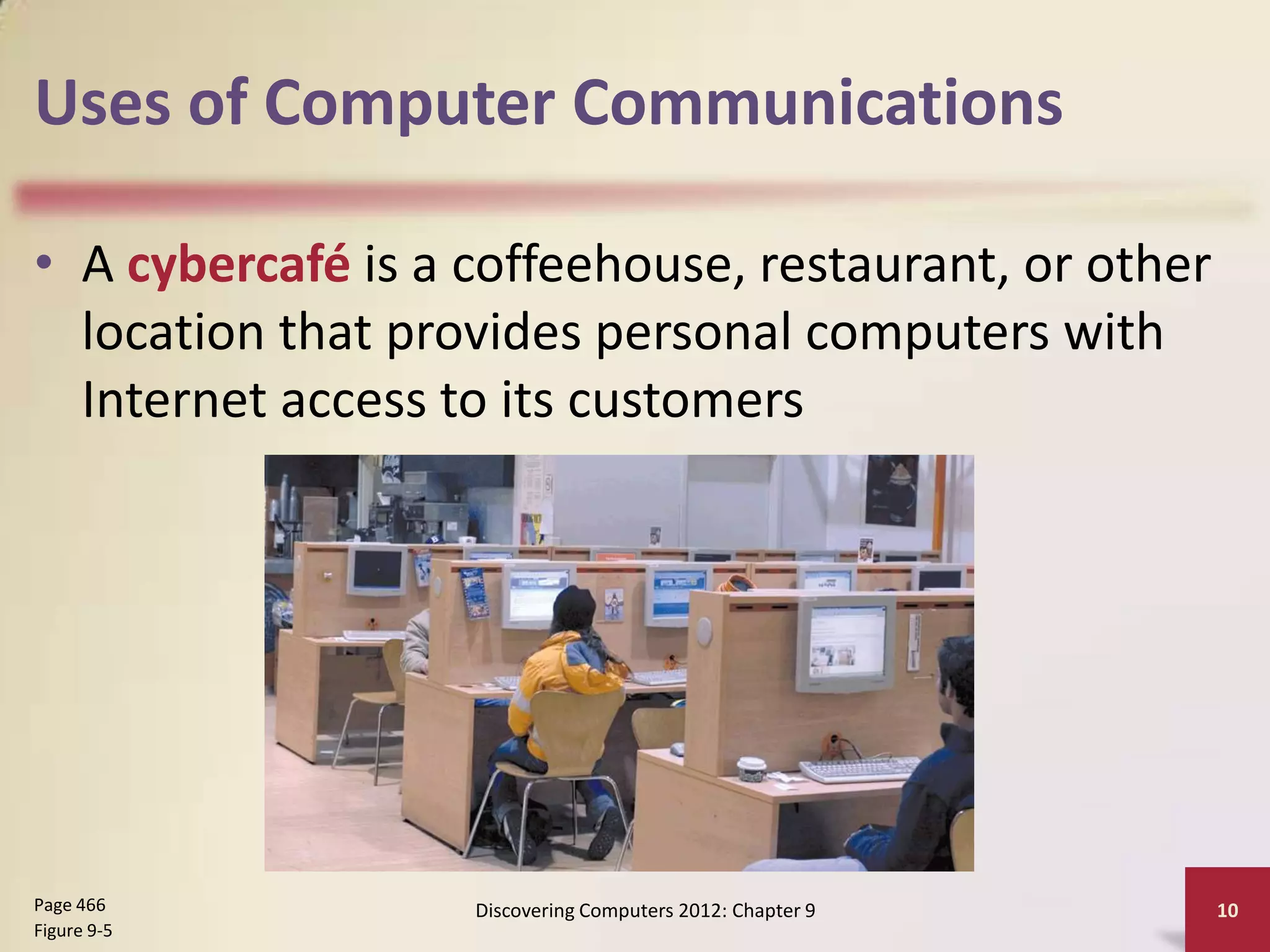 Uses of Computer Communications

• A cybercafé is a coffeehouse, restaurant, or other
  location that provides personal computers with
  Internet access to its customers




Page 466           Discovering Computers 2012: Chapter 9   10
Figure 9-5
 