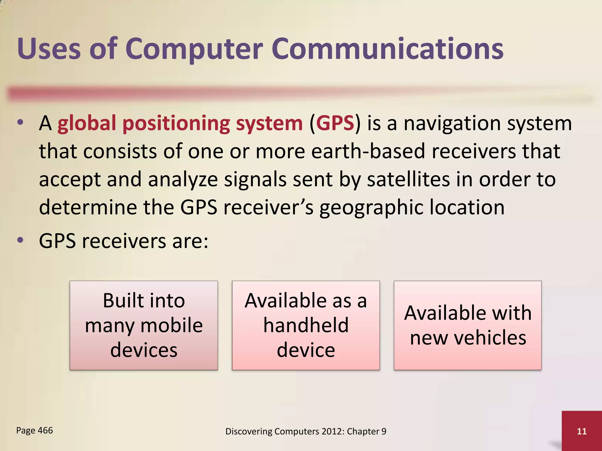 Uses of Computer Communications

• A global positioning system (GPS) is a navigation system
  that consists of one or more earth-based receivers that
  accept and analyze signals sent by satellites in order to
  determine the GPS receiver’s geographic location
• GPS receivers are:

            Built into       Available as a
                                                                 Available with
           many mobile         handheld
                                                                 new vehicles
             devices            device


Page 466                 Discovering Computers 2012: Chapter 9                    11
 