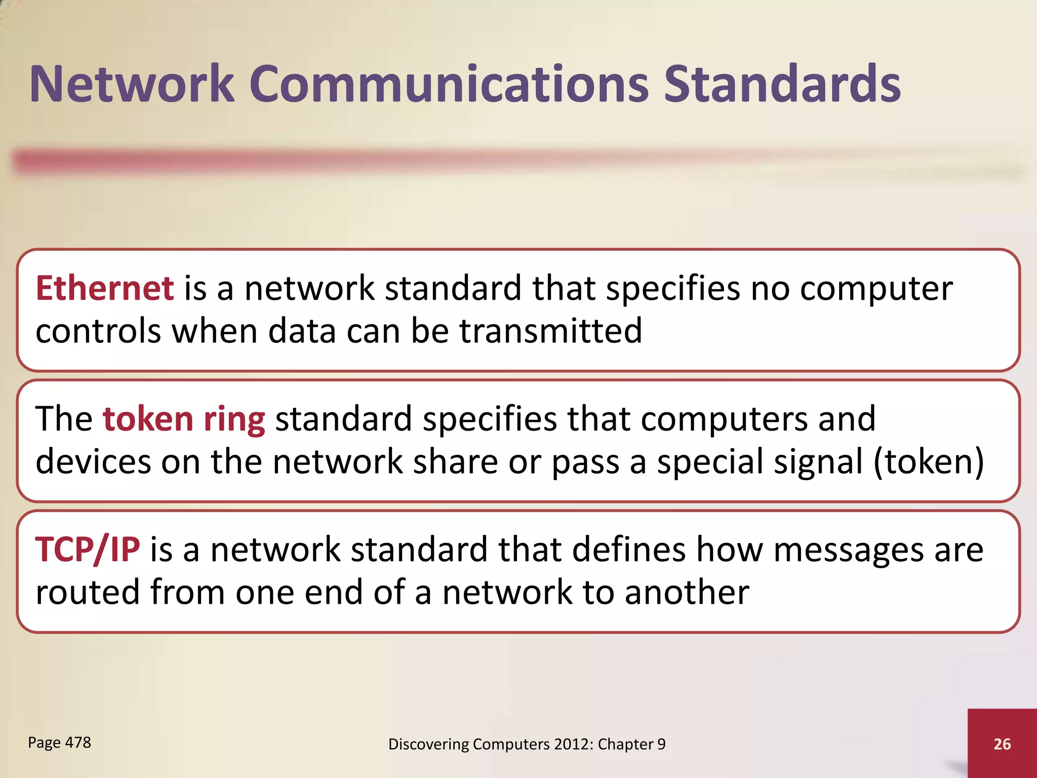 Network Communications Standards


Ethernet is a network standard that specifies no computer
controls when data can be transmitted

The token ring standard specifies that computers and
devices on the network share or pass a special signal (token)

TCP/IP is a network standard that defines how messages are
routed from one end of a network to another


Page 478              Discovering Computers 2012: Chapter 9     26
 