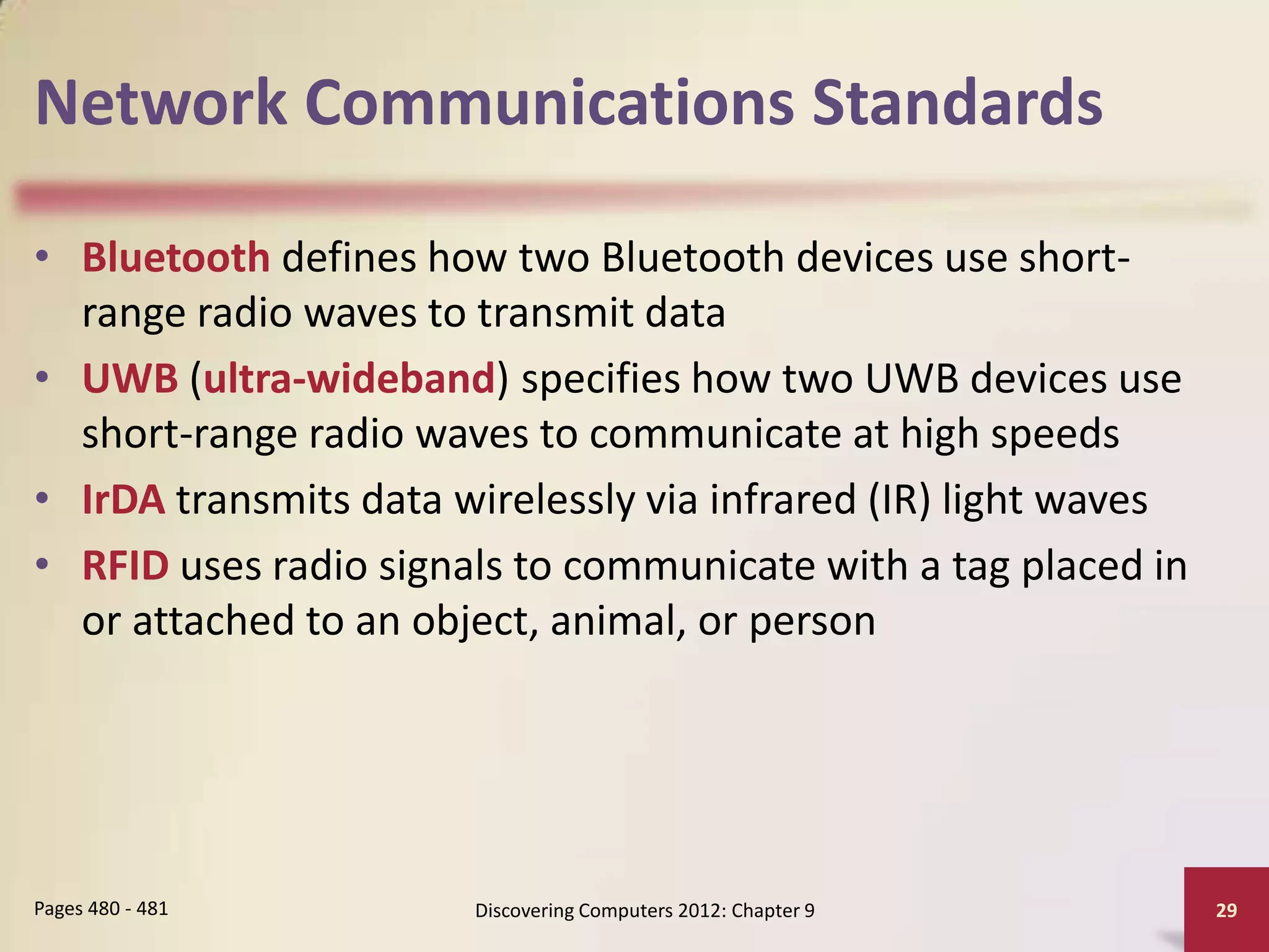 Network Communications Standards

• Bluetooth defines how two Bluetooth devices use short-
  range radio waves to transmit data
• UWB (ultra-wideband) specifies how two UWB devices use
  short-range radio waves to communicate at high speeds
• IrDA transmits data wirelessly via infrared (IR) light waves
• RFID uses radio signals to communicate with a tag placed in
  or attached to an object, animal, or person




Pages 480 - 481        Discovering Computers 2012: Chapter 9     29
 