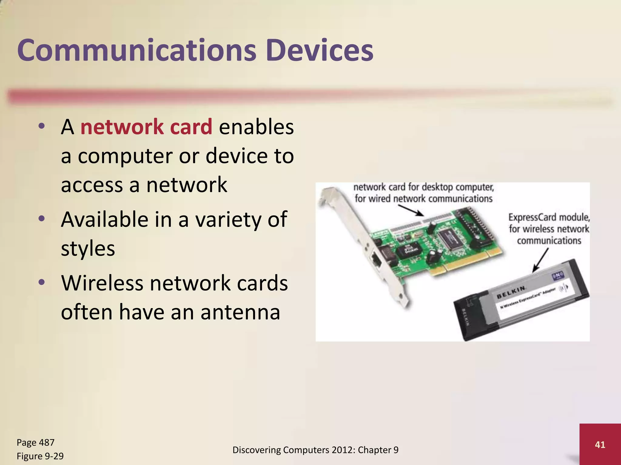 Communications Devices

    • A network card enables
      a computer or device to
      access a network
    • Available in a variety of
      styles
    • Wireless network cards
      often have an antenna




Page 487                                                        41
                        Discovering Computers 2012: Chapter 9
Figure 9-29
 