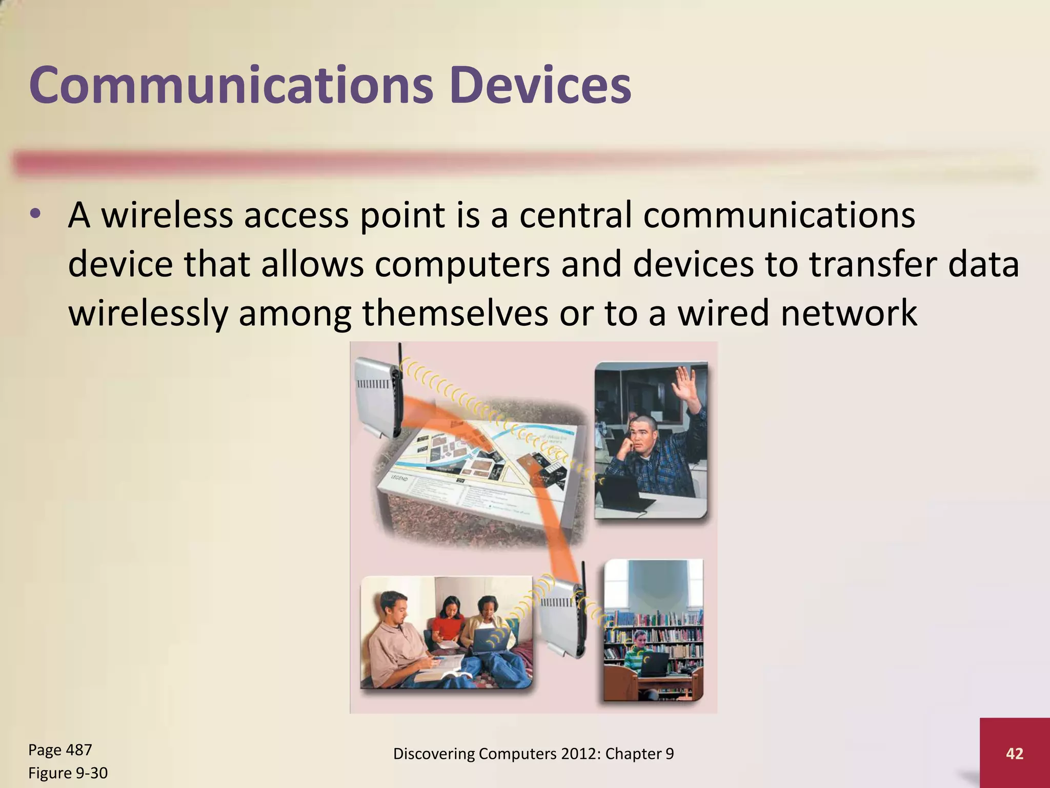 Communications Devices

• A wireless access point is a central communications
  device that allows computers and devices to transfer data
  wirelessly among themselves or to a wired network




Page 487             Discovering Computers 2012: Chapter 9   42
Figure 9-30
 