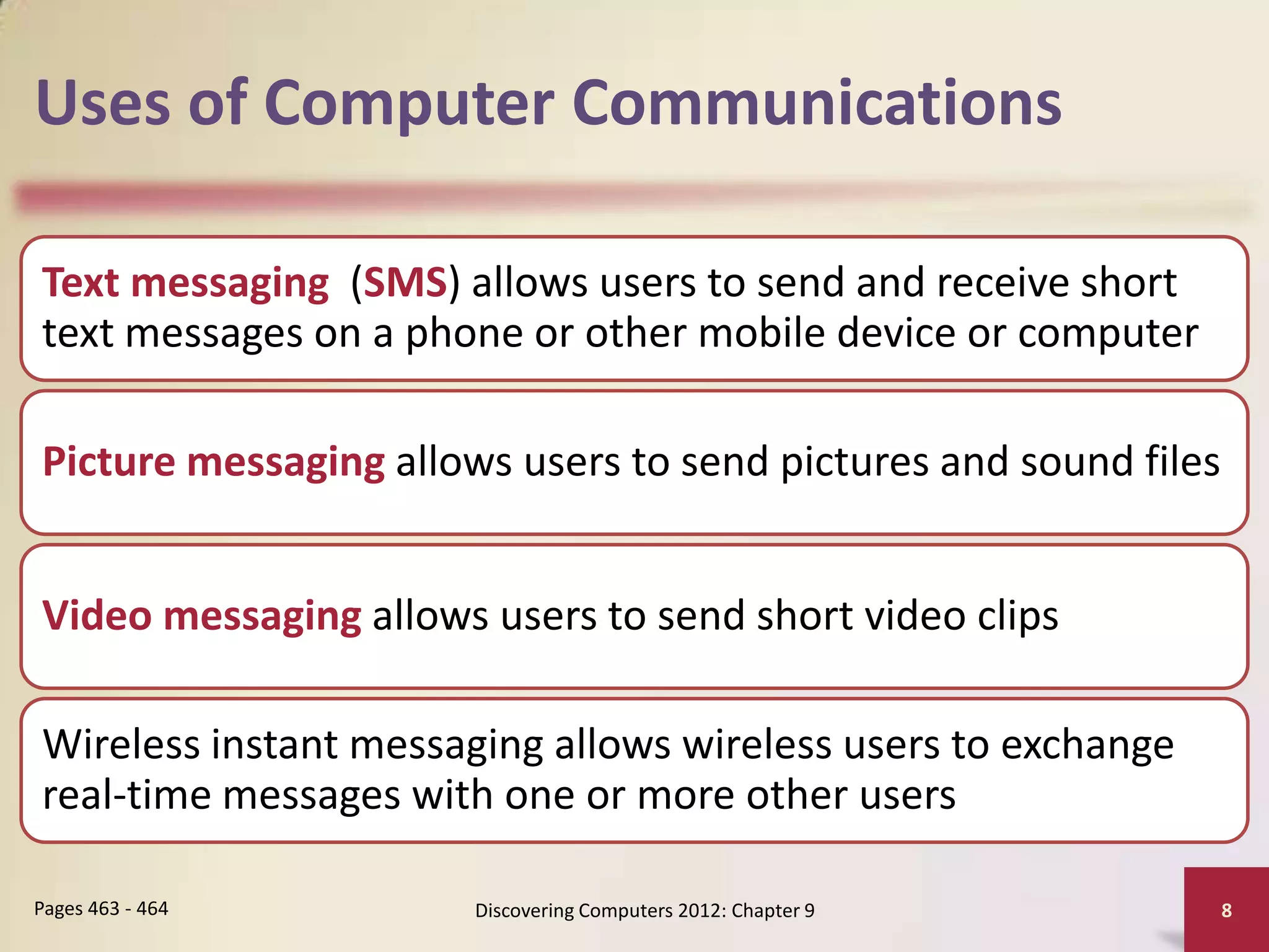 Uses of Computer Communications

Text messaging (SMS) allows users to send and receive short
text messages on a phone or other mobile device or computer

Picture messaging allows users to send pictures and sound files


Video messaging allows users to send short video clips

Wireless instant messaging allows wireless users to exchange
real-time messages with one or more other users

Pages 463 - 464        Discovering Computers 2012: Chapter 9      8
 