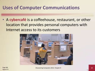 Uses of Computer Communications

• A cybercafé is a coffeehouse, restaurant, or other
  location that provides personal computers with
  Internet access to its customers




Page 466           Discovering Computers 2012: Chapter 9   10
Figure 9-5
 