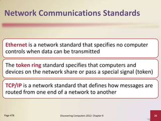 Network Communications Standards


Ethernet is a network standard that specifies no computer
controls when data can be transmitted

The token ring standard specifies that computers and
devices on the network share or pass a special signal (token)

TCP/IP is a network standard that defines how messages are
routed from one end of a network to another


Page 478              Discovering Computers 2012: Chapter 9     26
 