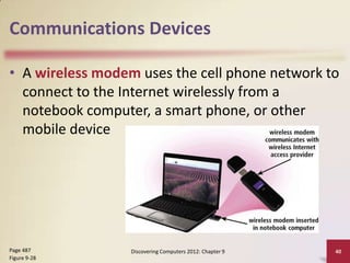 Communications Devices

• A wireless modem uses the cell phone network to
  connect to the Internet wirelessly from a
  notebook computer, a smart phone, or other
  mobile device




Page 487          Discovering Computers 2012: Chapter 9   40
Figure 9-28
 