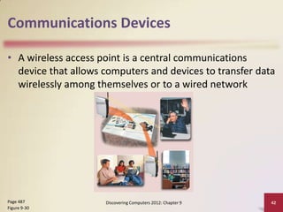 Communications Devices

• A wireless access point is a central communications
  device that allows computers and devices to transfer data
  wirelessly among themselves or to a wired network




Page 487             Discovering Computers 2012: Chapter 9   42
Figure 9-30
 