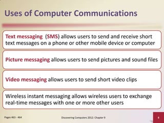 Uses of Computer Communications

Text messaging (SMS) allows users to send and receive short
text messages on a phone or other mobile device or computer

Picture messaging allows users to send pictures and sound files


Video messaging allows users to send short video clips

Wireless instant messaging allows wireless users to exchange
real-time messages with one or more other users

Pages 463 - 464        Discovering Computers 2012: Chapter 9      8
 