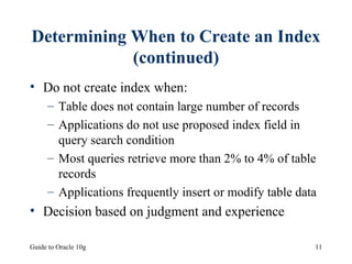 Determining When to Create an Index (continued) Do not create index when: Table does not contain large number of records Applications do not use proposed index field in query search condition Most queries retrieve more than 2% to 4% of table records Applications frequently insert or modify table data Decision based on judgment and experience 