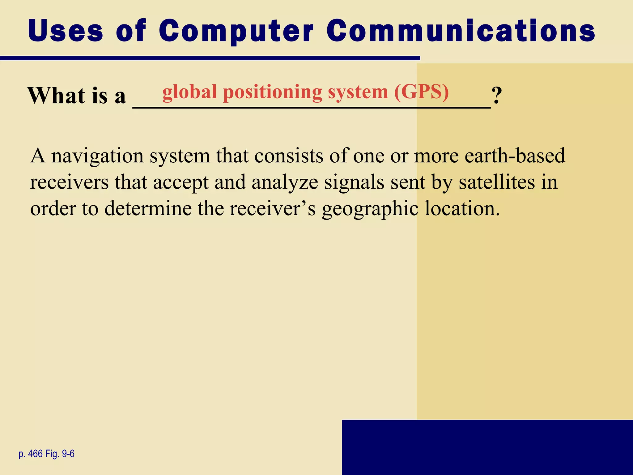 Uses of Computer Communications
  What is a _____________________________?
              global positioning system (GPS)


   A navigation system that consists of one or more earth-based
   receivers that accept and analyze signals sent by satellites in
   order to determine the receiver’s geographic location.




p. 466 Fig. 9-6
 