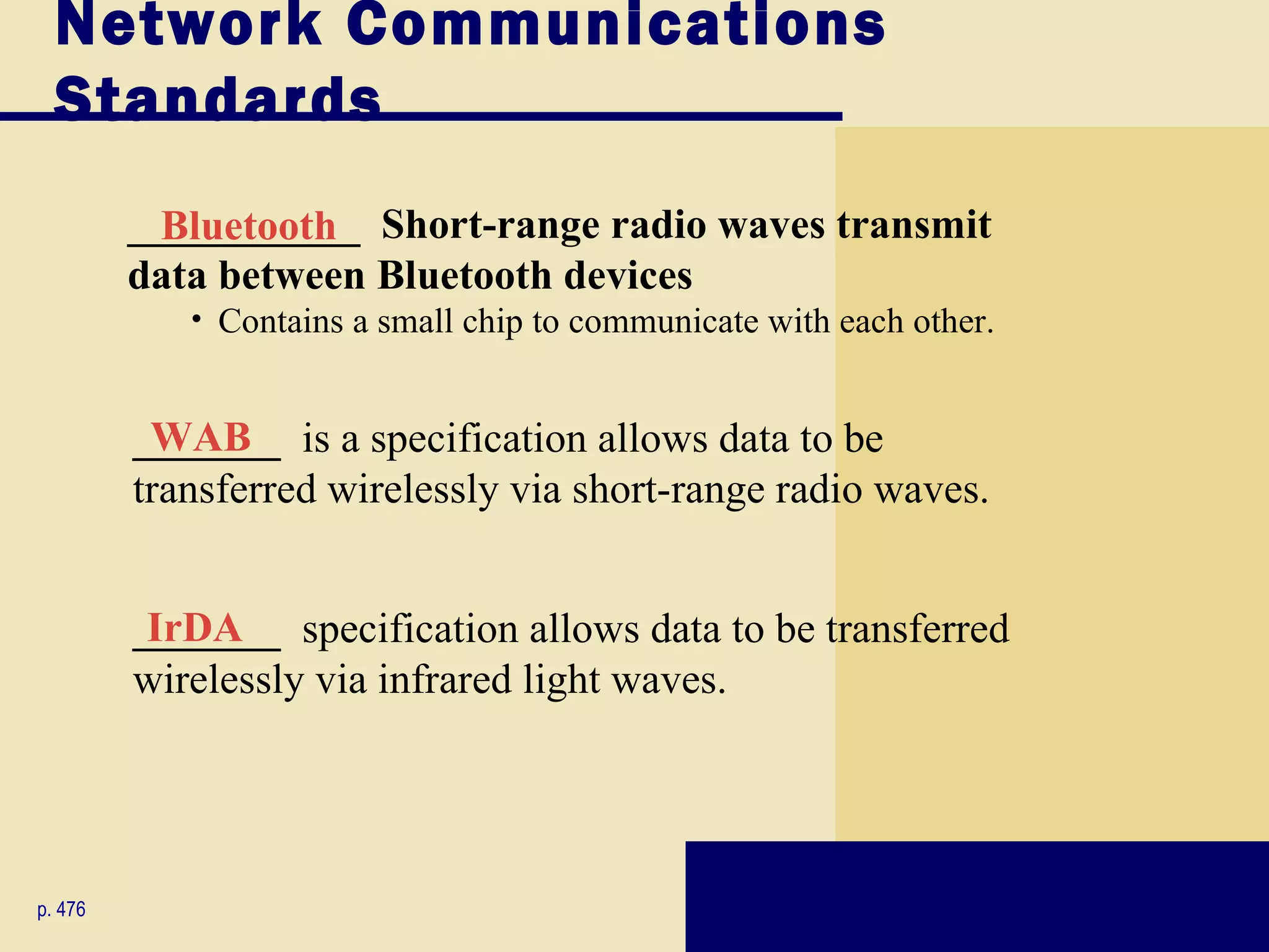 Network Communications
  Standards
         ___________ Short-range radio waves transmit
           Bluetooth
         data between Bluetooth devices
            • Contains a small chip to communicate with each other.


         _______ is a specification allows data to be
          WAB
         transferred wirelessly via short-range radio waves.


         _______ specification allows data to be transferred
          IrDA
         wirelessly via infrared light waves.




p. 476
 