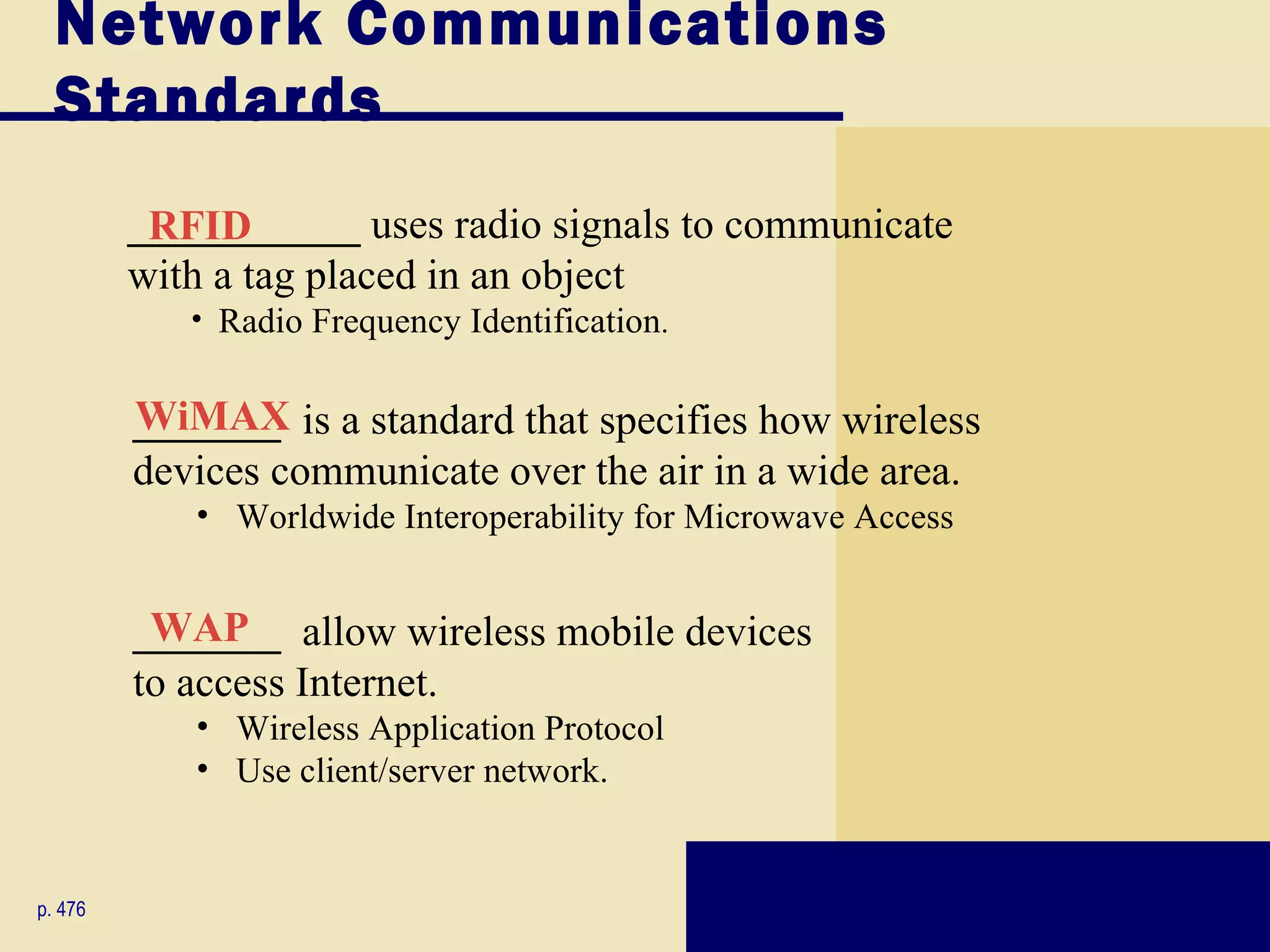 Network Communications
  Standards
         ___________ uses radio signals to communicate
          RFID
         with a tag placed in an object
            • Radio Frequency Identification.


         _______ is a standard that specifies how wireless
         WiMAX
         devices communicate over the air in a wide area.
            • Worldwide Interoperability for Microwave Access


         _______ allow wireless mobile devices
          WAP
         to access Internet.
            • Wireless Application Protocol
            • Use client/server network.


p. 476
 