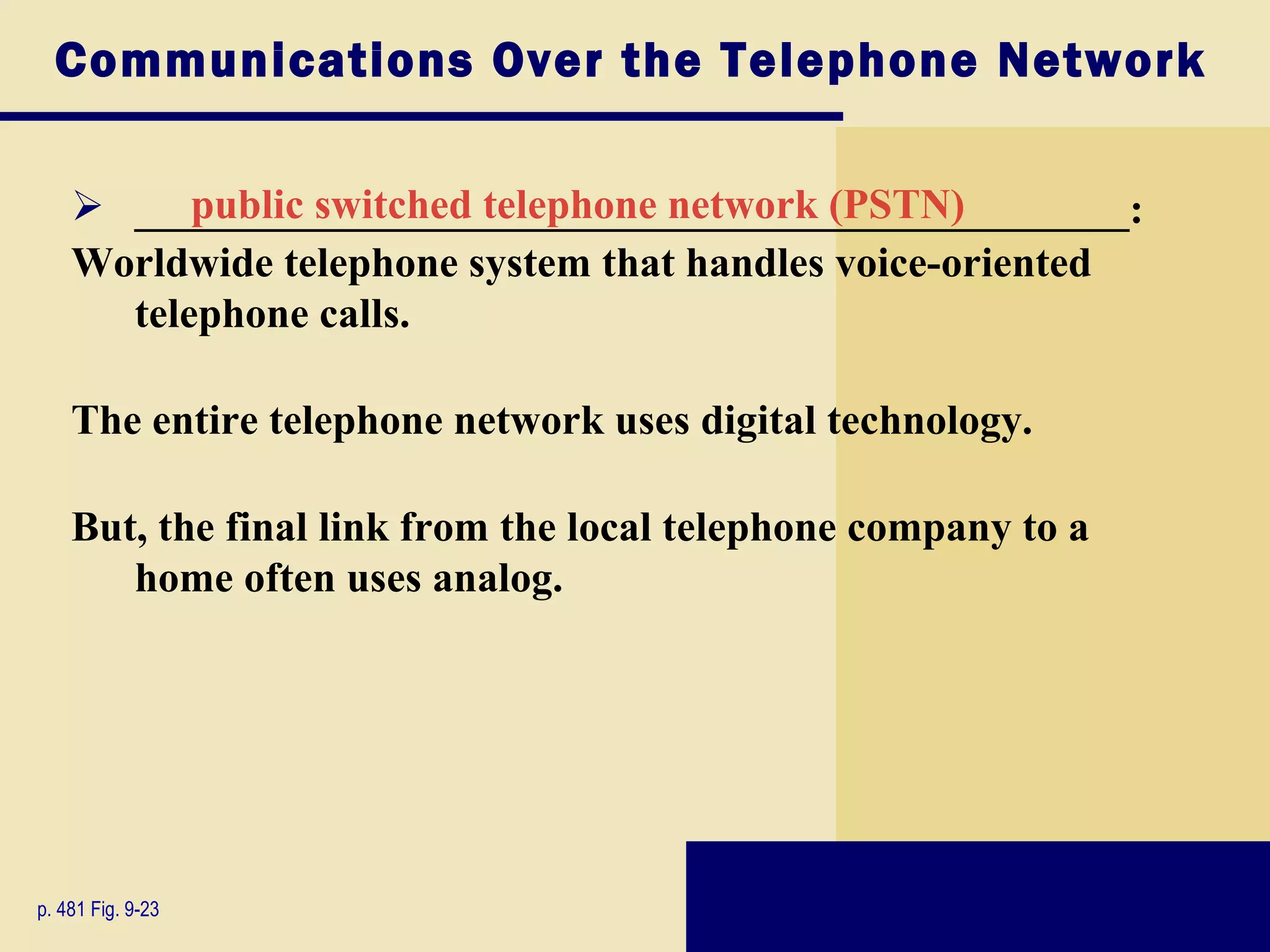 Communications Over the Telephone Network

     _______________________________________________:
          public switched telephone network (PSTN)
    Worldwide telephone system that handles voice-oriented
      telephone calls.

    The entire telephone network uses digital technology.

    But, the final link from the local telephone company to a
       home often uses analog.




p. 481 Fig. 9-23
 