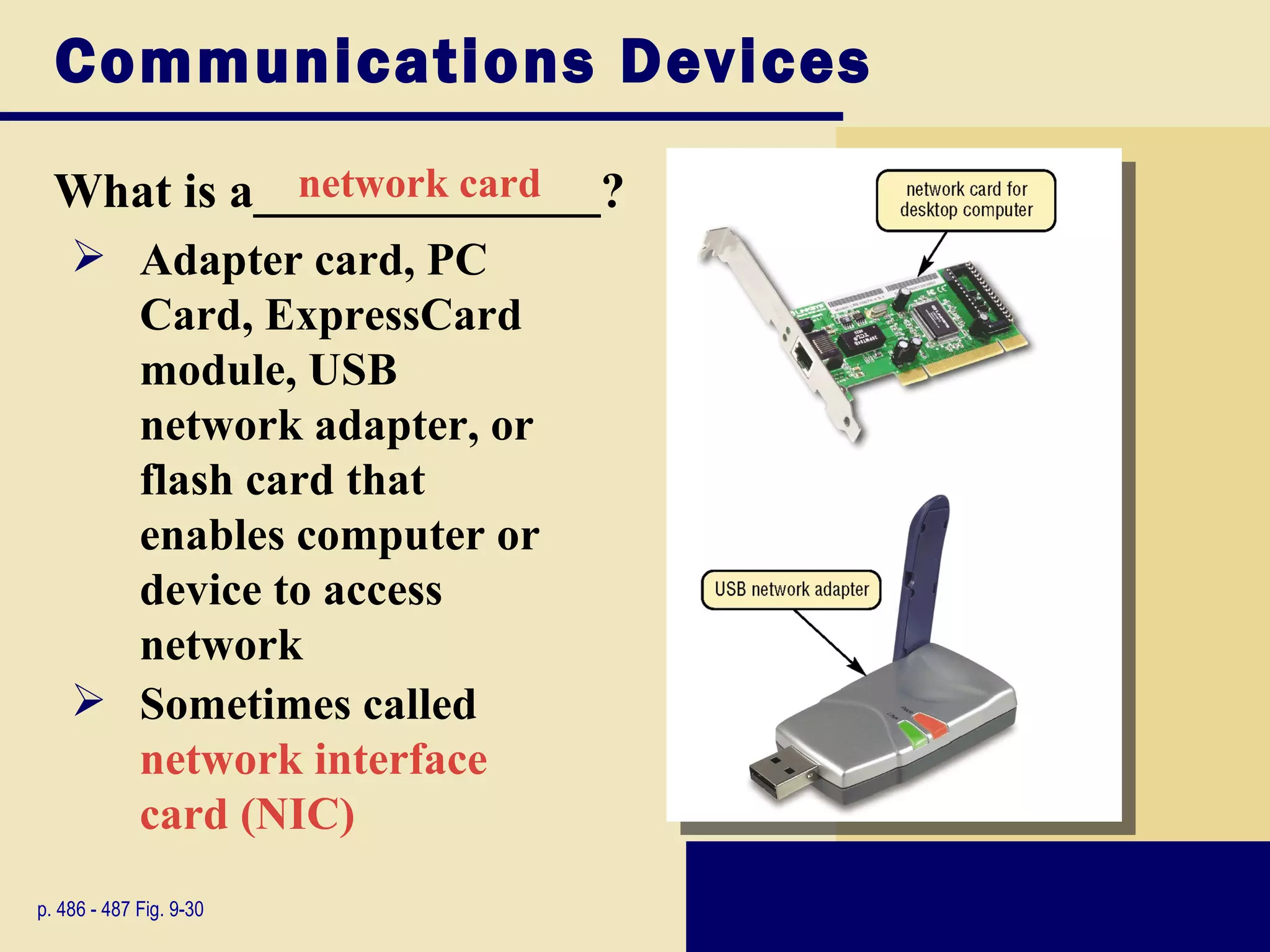 Communications Devices
  What is a______________?
             network card
     Adapter card, PC
      Card, ExpressCard
      module, USB
      network adapter, or
      flash card that
      enables computer or
      device to access
      network
     Sometimes called
      network interface
      card (NIC)
p. 486 - 487 Fig. 9-30
 